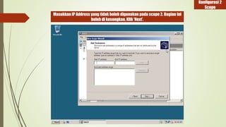 Masukkan IP Address yang tidak boleh digunakan pada scope 2. Bagian ini 
boleh di kosongkan, Klik ‘Next’. 
Konfigurasi 2 
Scope 
 