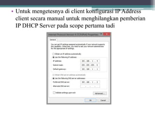 • Untuk mengetesnya di client konfigurasi IP Address
client secara manual untuk menghilangkan pemberian
IP DHCP Server pada scope pertama tadi
 