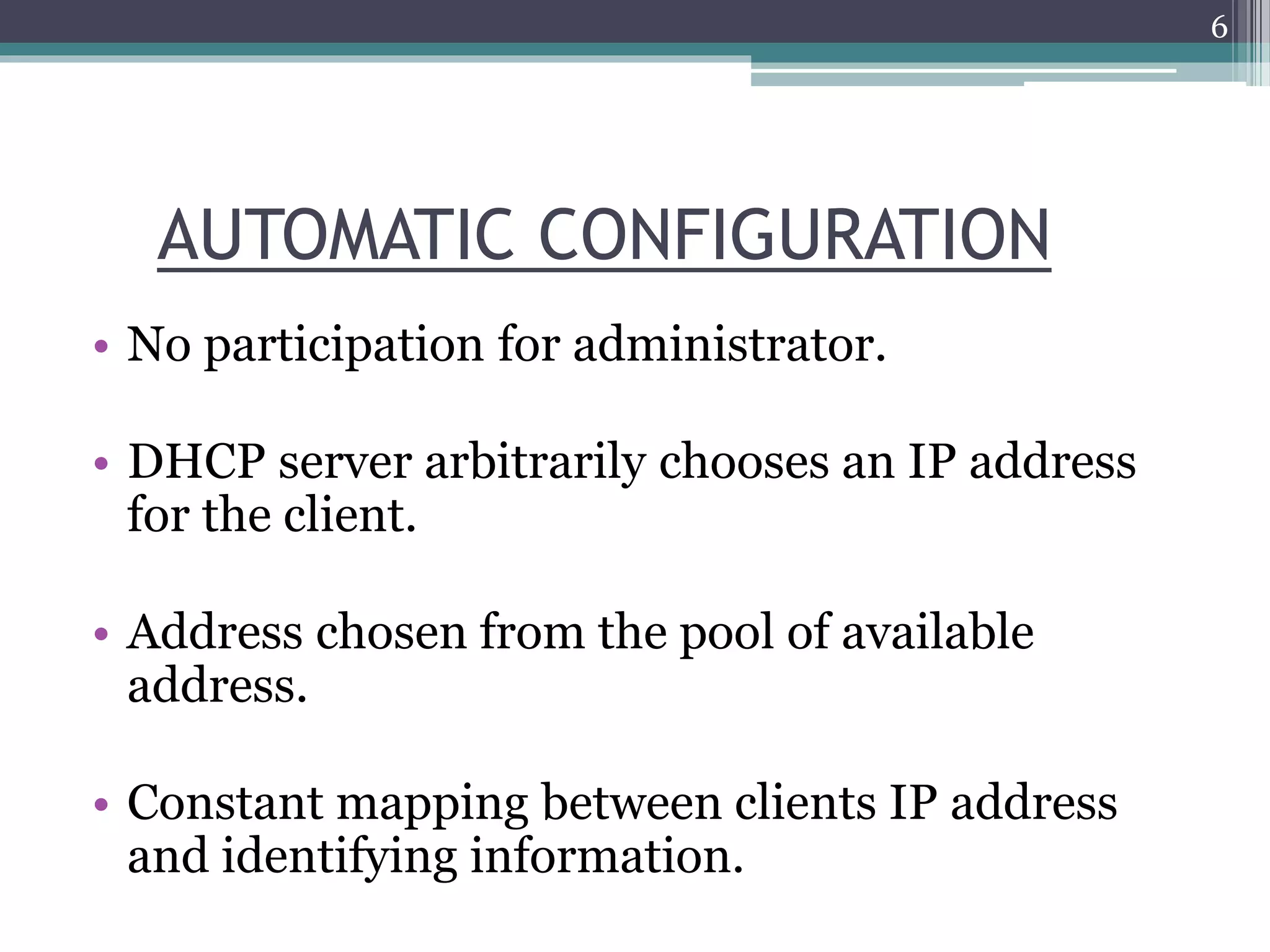 AUTOMATIC CONFIGURATION
• No participation for administrator.
• DHCP server arbitrarily chooses an IP address
for the client.
• Address chosen from the pool of available
address.
• Constant mapping between clients IP address
and identifying information.
6
 