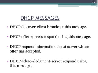 DHCP MESSAGES
• DHCP discover-client broadcast this message.
• DHCP offer-servers respond using this message.
• DHCP request-information about server whose
offer has accepted.
• DHCP acknowledgment-server respond using
this message.
13
 