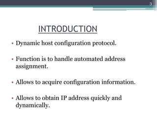 INTRODUCTION
• Dynamic host configuration protocol.
• Function is to handle automated address
assignment.
• Allows to acquire configuration information.
• Allows to obtain IP address quickly and
dynamically.
3
 