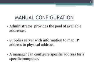 MANUAL CONFIGURATION
• Administrator provides the pool of available
addresses.
• Supplies server with information to map IP
address to physical address.
• A manager can configure specific address for a
specific computer.
5
 