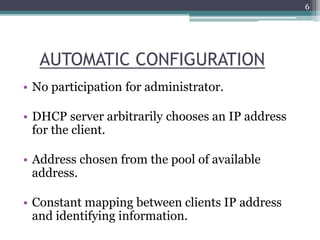 AUTOMATIC CONFIGURATION
• No participation for administrator.
• DHCP server arbitrarily chooses an IP address
for the client.
• Address chosen from the pool of available
address.
• Constant mapping between clients IP address
and identifying information.
6
 