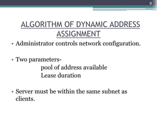 ALGORITHM OF DYNAMIC ADDRESS
ASSIGNMENT
• Administrator controls network configuration.
• Two parameters-
pool of address available
Lease duration
• Server must be within the same subnet as
clients.
8
 