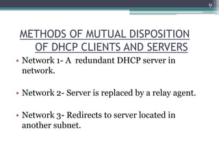 METHODS OF MUTUAL DISPOSITION
OF DHCP CLIENTS AND SERVERS
• Network 1- A redundant DHCP server in
network.
• Network 2- Server is replaced by a relay agent.
• Network 3- Redirects to server located in
another subnet.
9
 