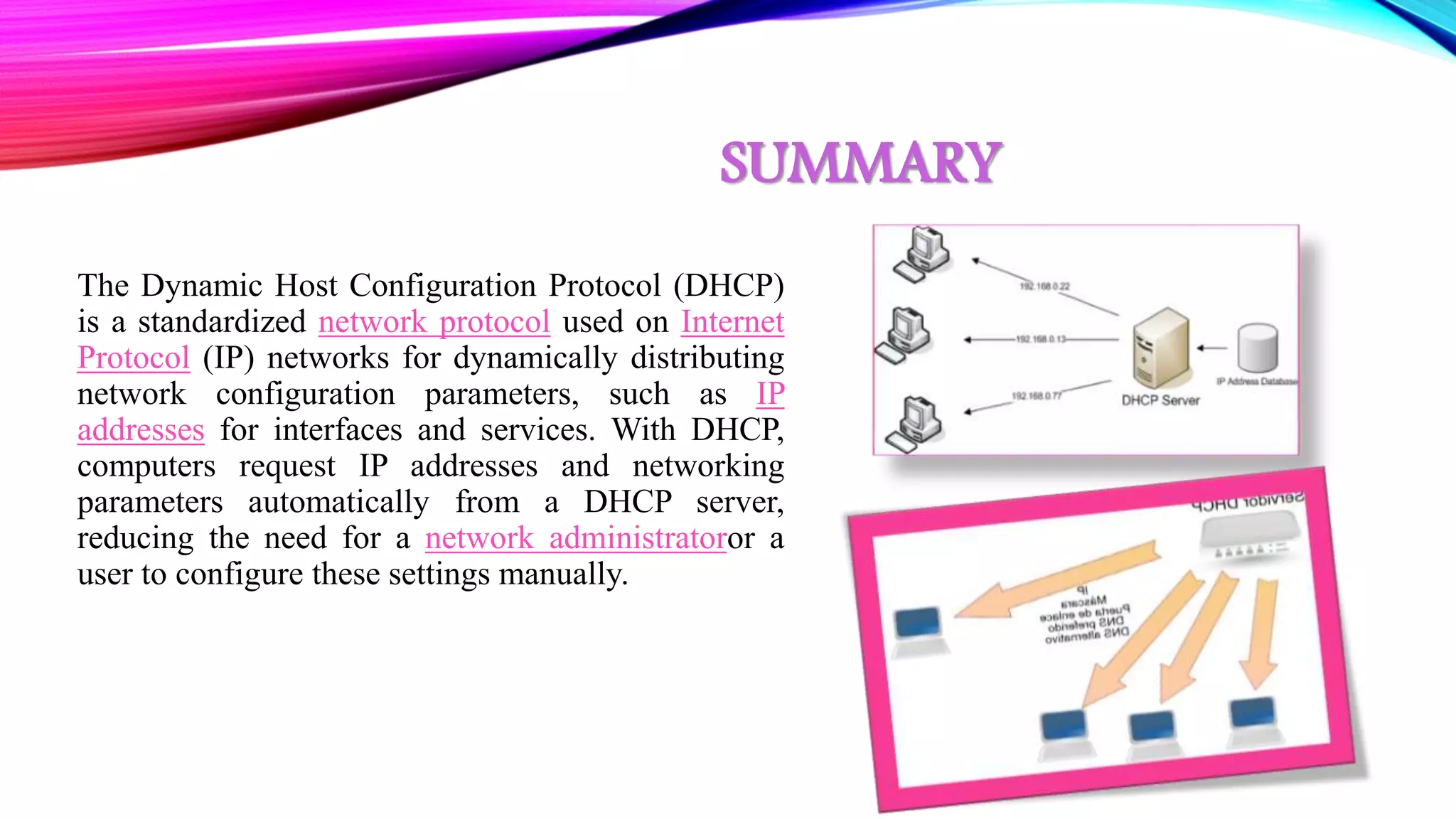 SUMMARY
The Dynamic Host Configuration Protocol (DHCP)
is a standardized network protocol used on Internet
Protocol (IP) networks for dynamically distributing
network configuration parameters, such as IP
addresses for interfaces and services. With DHCP,
computers request IP addresses and networking
parameters automatically from a DHCP server,
reducing the need for a network administratoror a
user to configure these settings manually.
 