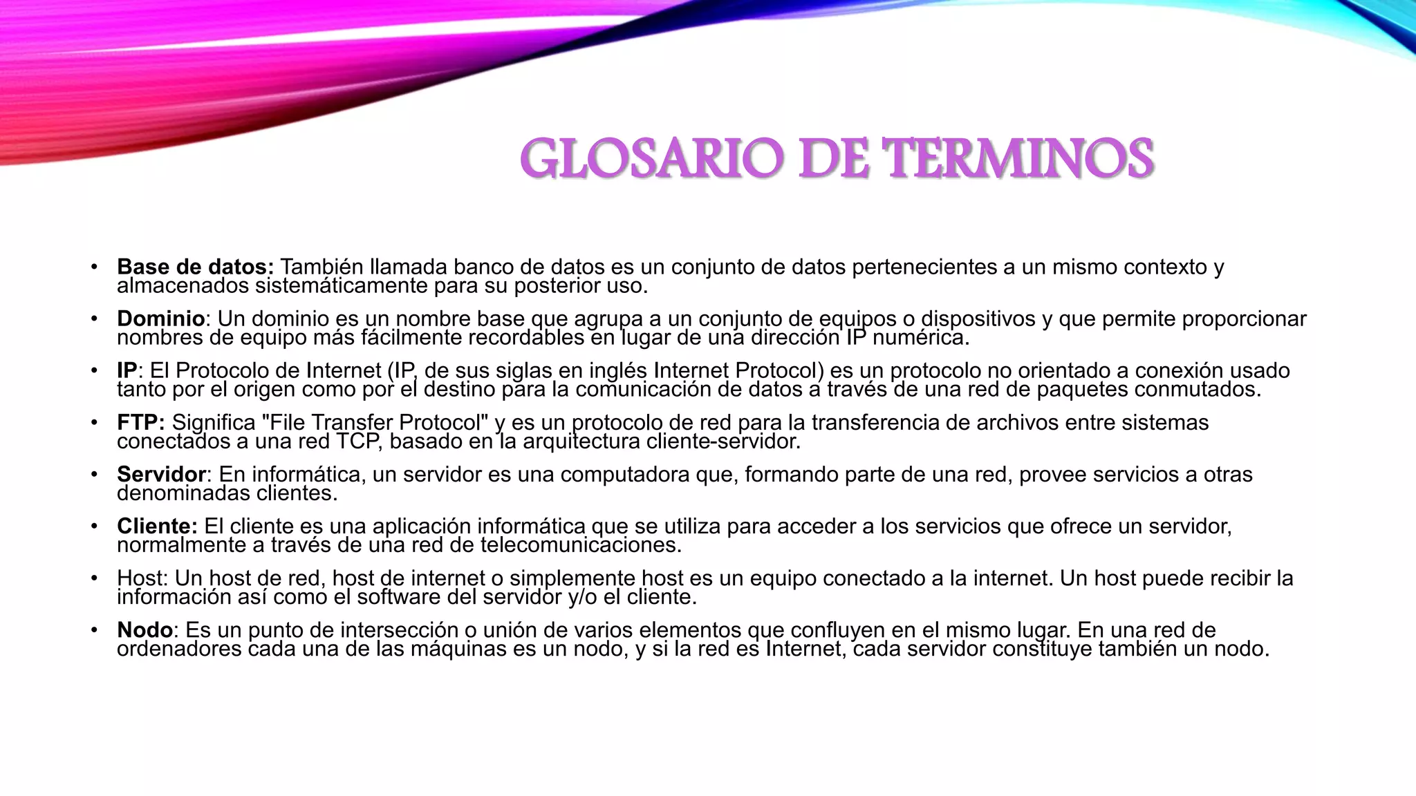 GLOSARIO DE TERMINOS
• Base de datos: También llamada banco de datos es un conjunto de datos pertenecientes a un mismo contexto y
almacenados sistemáticamente para su posterior uso.
• Dominio: Un dominio es un nombre base que agrupa a un conjunto de equipos o dispositivos y que permite proporcionar
nombres de equipo más fácilmente recordables en lugar de una dirección IP numérica.
• IP: El Protocolo de Internet (IP, de sus siglas en inglés Internet Protocol) es un protocolo no orientado a conexión usado
tanto por el origen como por el destino para la comunicación de datos a través de una red de paquetes conmutados.
• FTP: Significa "File Transfer Protocol" y es un protocolo de red para la transferencia de archivos entre sistemas
conectados a una red TCP, basado en la arquitectura cliente-servidor.
• Servidor: En informática, un servidor es una computadora que, formando parte de una red, provee servicios a otras
denominadas clientes.
• Cliente: El cliente es una aplicación informática que se utiliza para acceder a los servicios que ofrece un servidor,
normalmente a través de una red de telecomunicaciones.
• Host: Un host de red, host de internet o simplemente host es un equipo conectado a la internet. Un host puede recibir la
información así como el software del servidor y/o el cliente.
• Nodo: Es un punto de intersección o unión de varios elementos que confluyen en el mismo lugar. En una red de
ordenadores cada una de las máquinas es un nodo, y si la red es Internet, cada servidor constituye también un nodo.
 