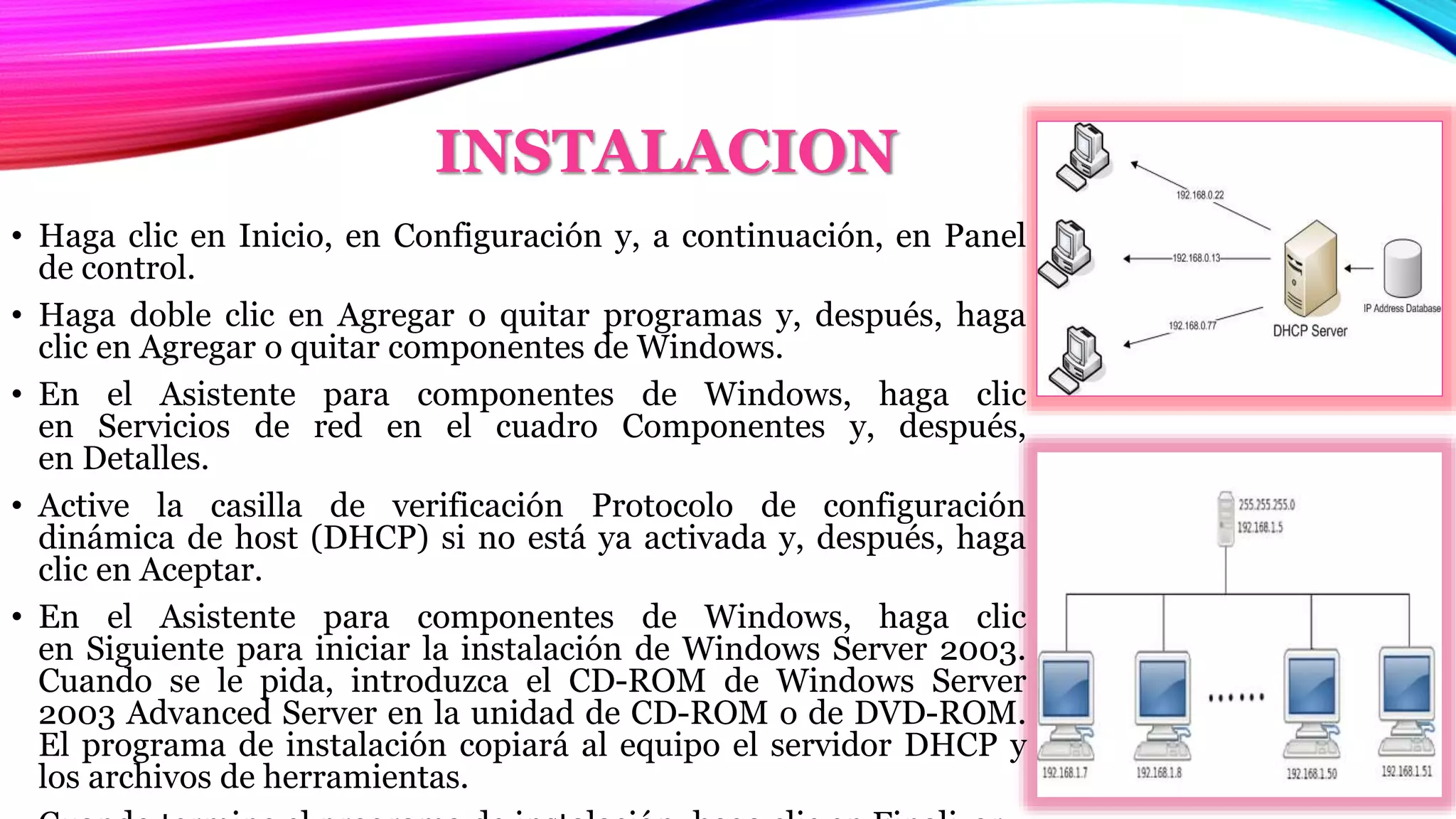 INSTALACION
• Haga clic en Inicio, en Configuración y, a continuación, en Panel
de control.
• Haga doble clic en Agregar o quitar programas y, después, haga
clic en Agregar o quitar componentes de Windows.
• En el Asistente para componentes de Windows, haga clic
en Servicios de red en el cuadro Componentes y, después,
en Detalles.
• Active la casilla de verificación Protocolo de configuración
dinámica de host (DHCP) si no está ya activada y, después, haga
clic en Aceptar.
• En el Asistente para componentes de Windows, haga clic
en Siguiente para iniciar la instalación de Windows Server 2003.
Cuando se le pida, introduzca el CD-ROM de Windows Server
2003 Advanced Server en la unidad de CD-ROM o de DVD-ROM.
El programa de instalación copiará al equipo el servidor DHCP y
los archivos de herramientas.
 