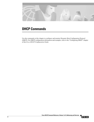 IP1R-103
Cisco IOS IP Command Reference, Volume 1 of 3: Addressing and Services
DHCP Commands
Use the commands in this chapter to configure and monitor Dynamic Host Configuration Protocol
(DHCP). For DHCP configuration information and examples, refer to the “Configuring DHCP” chapter
of the Cisco IOS IP Configuration Guide.
 