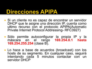  Si un cliente no es capaz de encontrar un servidor
DHCP que le asigne una dirección IP, cuenta como
ultimo recurso con el protocolo APIPA(Automatic
Private Internet Protocol Addressing- RFC3927)
 Sólo permite autoconfigurar la propia IP y la
máscara en el rango 169.254.0.1 hasta
169.254.255.254 (clase B).
 Lo hace a base de acuerdos (broadcast) con los
hosts de su segmento. En cualquier caso, seguirá
intentando cada 5 minutos contactar con un
servidor DHCP
 