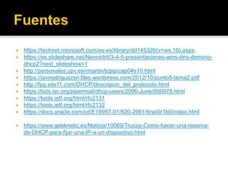 https://technet.microsoft.com/es-es/library/dd145320(v=ws.10).aspx.
 https://es.slideshare.net/Neovictril/3-4-5-presentaciones-wins-dns-dominio-
dhcp2?next_slideshow=1
 http://personales.upv.es/rmartin/tcpip/cap04s10.html
 https://javirodriguezsri.files.wordpress.com/2012/10/punto5-tema2.pdf
 http://fpg.site11.com/DHCP/descripcin_del_protocolo.html
 https://lists.isc.org/pipermail/dhcp-users/2006-June/000978.html
 https://tools.ietf.org/html/rfc2131
 https://tools.ietf.org/html/rfc2132
 https://docs.oracle.com/cd/E19957-01/820-2981/6nei0r1b0/index.html
 https://www.geeknetic.es/Noticia/10069/Trucos-Como-hacer-una-reserva-
de-DHCP-para-fijar-una-IP-a-un-dispositivo.html
 