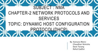 SUBJECT : NMA
CHAPTER-2 NETWORK PROTOCOLS AND
SERVICES
TOPIC: DYNAMIC HOST CONFIGURATION
PROTOCOL(DHCP)
By: Kansara Mansi
Chaudhari Nimisha
Dave Tarang
Rahul Gadhvi
 