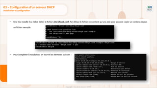 • Une fois installé il va falloir éditer le fichier /etc/dhcpd.conf. Par défaut le fichier ne contient qu’une aide pour pouvoir copier un contenu depuis
un fichier exemple.
• Pour compléter l’installation, on fournit les éléments suivants :
03 – Configuration d’un serveur DHCP
Installation et configuration
 