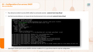 • Pour démarrer/arrêter le service DHCP, utiliser la commande suivante : systemctl start|stop dhcpd
• Une fois le service démarre, on s’assure du bon fonctionnement via la commande systemctl status dhcpd
• Cette figure montre que le service DHCPD a été bien installé et il n’y a pas d’erreur dans le script de configuration.
03 – Configuration d’un serveur DHCP
Test et vérification
 