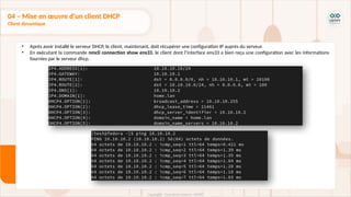 • Après avoir installé le serveur DHCP, le client, maintenant, doit récupérer une configuration IP auprès du serveur.
• En exécutant la commande nmcli connection show ens33, le client dont l’interface ens33 a bien reçu une configuration avec les informations
fournies par le serveur dhcp.
04 – Mise en œuvre d'un client DHCP
Client dynamique
 