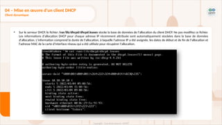 • Sur le serveur DHCP, le fichier /var/lib/dhcpd/dhcpd.leases stocke la base de données de l'allocation du client DHCP. Ne pas modifiez ce fichier.
Les informations d'allocation DHCP pour chaque adresse IP récemment attribuée sont automatiquement stockées dans la base de données
d'allocation. L'information comprend la durée de l'allocation, à laquelle l'adresse IP a été assignée, les dates de début et de fin de l'allocation et
l'adresse MAC de la carte d'interface réseau qui a été utilisée pour récupérer l'allocation.
04 – Mise en œuvre d'un client DHCP
Client dynamique
 