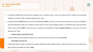 • La déclaration host définit des paramètres spécifiques pour un système unique, comme une adresse IP. Pour configurer des paramètres
spécifiques sur plusieurs hôtes, utiliser des déclarations de « host ».
• La plupart des clients DHCP ignorent le nom dans les déclarations d'hôte, et à ce titre, ce nom peut être n'importe quoi, tant que c'est différent
des autres déclarations d'hôte. Pour configurer le même système sur des réseaux multiples, utilisez un nom différent pour chaque déclaration
d'hôte, sinon le démon DHCP ne démarrera pas. Les systèmes sont identifiés par l'option hardware ethernet, et non pas le nom dans la
déclaration de l ' hôte.
o hardware ethernet 00:50:56:3A:17:E3;
• L'option hardware ethernet identifie le système. Pour trouver cette adresse, exécuter la commande ip link.
o fixed-address 10.10.10.110;
• L'option fixed-address assigne une adresse IP au système spécifié par l'option hardware ethernet. Cette adresse doit se trouver en dehors de la
plage d'adresses IP spécifiée par l'option range.
05 – Réservation DHCP
Client statique
 