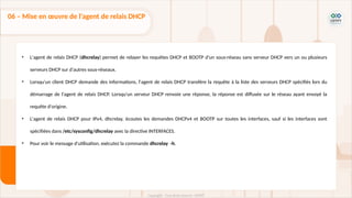 • L'agent de relais DHCP (dhcrelay) permet de relayer les requêtes DHCP et BOOTP d'un sous-réseau sans serveur DHCP vers un ou plusieurs
serveurs DHCP sur d'autres sous-réseaux.
• Lorsqu'un client DHCP demande des informations, l'agent de relais DHCP transfère la requête à la liste des serveurs DHCP spécifiés lors du
démarrage de l'agent de relais DHCP. Lorsqu'un serveur DHCP renvoie une réponse, la réponse est diffusée sur le réseau ayant envoyé la
requête d'origine.
• L'agent de relais DHCP pour IPv4, dhcrelay, écoutes les demandes DHCPv4 et BOOTP sur toutes les interfaces, sauf si les interfaces sont
spécifiées dans /etc/sysconfig/dhcrelay avec la directive INTERFACES.
• Pour voir le message d'utilisation, exécutez la commande dhcrelay -h.
06 – Mise en œuvre de l'agent de relais DHCP
 
