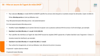 • Pour exécuter dhcrelay en mode DHCPv4 et BOOTP, spécifier les serveurs dans lesquels on souhaite envoyer les demandes. Copier et éditer le
fichier dhcrelay.service en tant qu'utilisateur root :
# cp /lib/systemd/system/dhcrelay.service /etc/systemd/system/
# vi /etc/systemd/system/dhcrelay.service
• Modifiez l'option ExecStart sous la section [Service] et ajouter une ou plusieurs adresses IPv4 de serveur à la fin de la ligne, par exemple :
• ExecStart=/usr/sbin/dhcrelay -d --no-pid 10.10.100.254
• Pour spécifier des interfaces où l'agent de relais DHCP écoute les requêtes DHCP, ajoutez-les à l'option ExecStart avec l'argument -i (sinon, il
écoutera toutes les interfaces), par exemple :
• ExecStart=/usr/sbin/dhcrelay -d --no-pid 192.168.1.1 -i ens33
• Pour activer les changements, en tant qu'utilisateur root, démarrez le service à nouveau
# systemctl --system daemon-reload
# systemctl restart dhcrelay
06 – Mise en œuvre de l'agent de relais DHCP
 