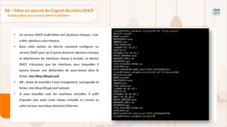• Un serveur DHCP multi-hôtes sert plusieurs réseaux, c'est-
à-dire, plusieurs sous-réseaux.
• Dans cette section on décrire comment configurer un
serveur DHCP pour qu’il puisse desservir plusieurs réseaux
et sélectionner les interfaces réseau à écouter. Le démon
DHCP n'écoutera que les interfaces pour lesquelles il
pourra trouver une déclaration de sous-réseau dans le
fichier /etc/dhcp/dhcpd.conf.
• NB : Avant de procéder à tout changement, sauvegarder le
fichier /etc/dhcp/dhcpd.conf existant.
• Si vous travaillez avec les machines virtuelles, il suffit
d’ajouter une autre carte réseau virtuelle et comma ça
votre serveur aura deux interfaces Ethernet.
06 – Mise en œuvre de l'agent de relais DHCP
Configuration d'un serveur DHCP multi-hôtes
 