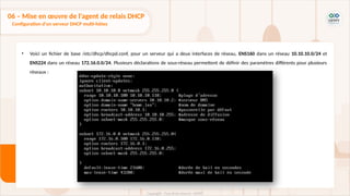 • Voici un fichier de base /etc/dhcp/dhcpd.conf, pour un serveur qui a deux interfaces de réseau, ENS160 dans un réseau 10.10.10.0/24 et
ENS224 dans un réseau 172.16.0.0/24. Plusieurs déclarations de sous-réseau permettent de définir des paramètres différents pour plusieurs
réseaux :
06 – Mise en œuvre de l'agent de relais DHCP
Configuration d'un serveur DHCP multi-hôtes
 