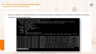 • Après avoir redémarrer le service dhcpd.service on remarque que les interfaces, puisqu’elles sont fonctionnelles et connectées, ont commencé
à diffuser les messages des offres DHCP.
06 – Mise en œuvre de l'agent de relais DHCP
Configuration d'un serveur DHCP multi-hôtes
 