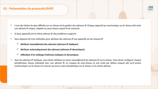 • L'une des tâches les plus difficiles sur un réseau est la gestion des adresses IP. Chaque appareil qui communique sur le réseau doit avoir
une adresse IP unique, adaptée au sous-réseau auquel il est connecté.
• Si deux appareils ont la même adresse IP, des problèmes surgiront.
• Vous disposez de trois méthodes pour attribuer des adresses IP aux appareils sur les réseaux IP :
 Attribuer manuellement des adresses (adresses IP statiques)
 Attribuer automatiquement des adresses (adresses IP dynamiques)
 Utilisation d'un mélange d'adresses statiques et dynamiques.
• Avec les adresses IP statiques, vous devez attribuer et suivre manuellement les adresses IP sur le réseau. Vous devez configurer chaque
périphérique réseau individuel avec une adresse IP, un masque de sous-réseau et une route par défaut uniques afin qu'il puisse
communiquer sur le réseau et s'assurer qu'aucun autre périphérique sur le réseau n'a la même adresse.
01 - Présentation du protocole DHCP
 