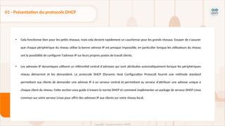 • Cela fonctionne bien pour les petits réseaux, mais cela devient rapidement un cauchemar pour les grands réseaux. Essayer de s'assurer
que chaque périphérique du réseau utilise la bonne adresse IP est presque impossible, en particulier lorsque les utilisateurs du réseau
ont la possibilité de configurer l'adresse IP sur leurs propres postes de travail clients.
• Les adresses IP dynamiques utilisent un référentiel central d'adresses qui sont attribuées automatiquement lorsque les périphériques
réseau démarrent et les demandent. Le protocole DHCP (Dynamic Host Configuration Protocol) fournit une méthode standard
permettant aux clients de demander une adresse IP à un serveur central et permettant au serveur d'attribuer une adresse unique à
chaque client du réseau. Cette section vous guide à travers la norme DHCP et comment implémenter un package de serveur DHCP Linux
commun sur votre serveur Linux pour offrir des adresses IP aux clients sur votre réseau local.
01 - Présentation du protocole DHCP
 