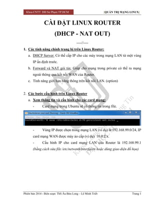 Khoa CNTT ĐH Sư Phạm TP.HCM [QUẢN TRỊ MẠNG LINUX] 
Phiên bản 2014 - Biên soạn: ThS Âu Bửu Long – Lê Minh Triết Trang 1 
CÀI ĐẶT LINUX ROUTER 
(DHCP - NAT OUT) 
----//---- 
1. Các tính năng chính trang bị trên Linux Router: 
a. DHCP Server: Có thể cấp IP cho các máy trong mạng LAN từ một vùng IP ấn định trước. 
b. Forward và NAT gói tin: Giúp cho mạng trong private có thể ra mạng ngoài thông qua kết nối WAN của Router. 
c. Tính năng giới hạn băng thông trên kết nối LAN. (option) 
2. Các bước cấu hình trên Linux Router 
a. Xem thông tin và cấu hình cho các card mạng: 
- Card mạng trong Ubuntu sẽ có thông tin trong file. 
- Vùng IP được chọn trong mạng LAN (ví dụ) là 192.168.99.0/24, IP card mạng WAN được máy ảo cấp (ví dụ) 10.0.2.x. 
- Cấu hình IP cho card mạng LAN của Router là 192.168.99.1 (bằng cách sửa file /etc/network/interfaces hoặc dùng giao diện đồ họa) 
 