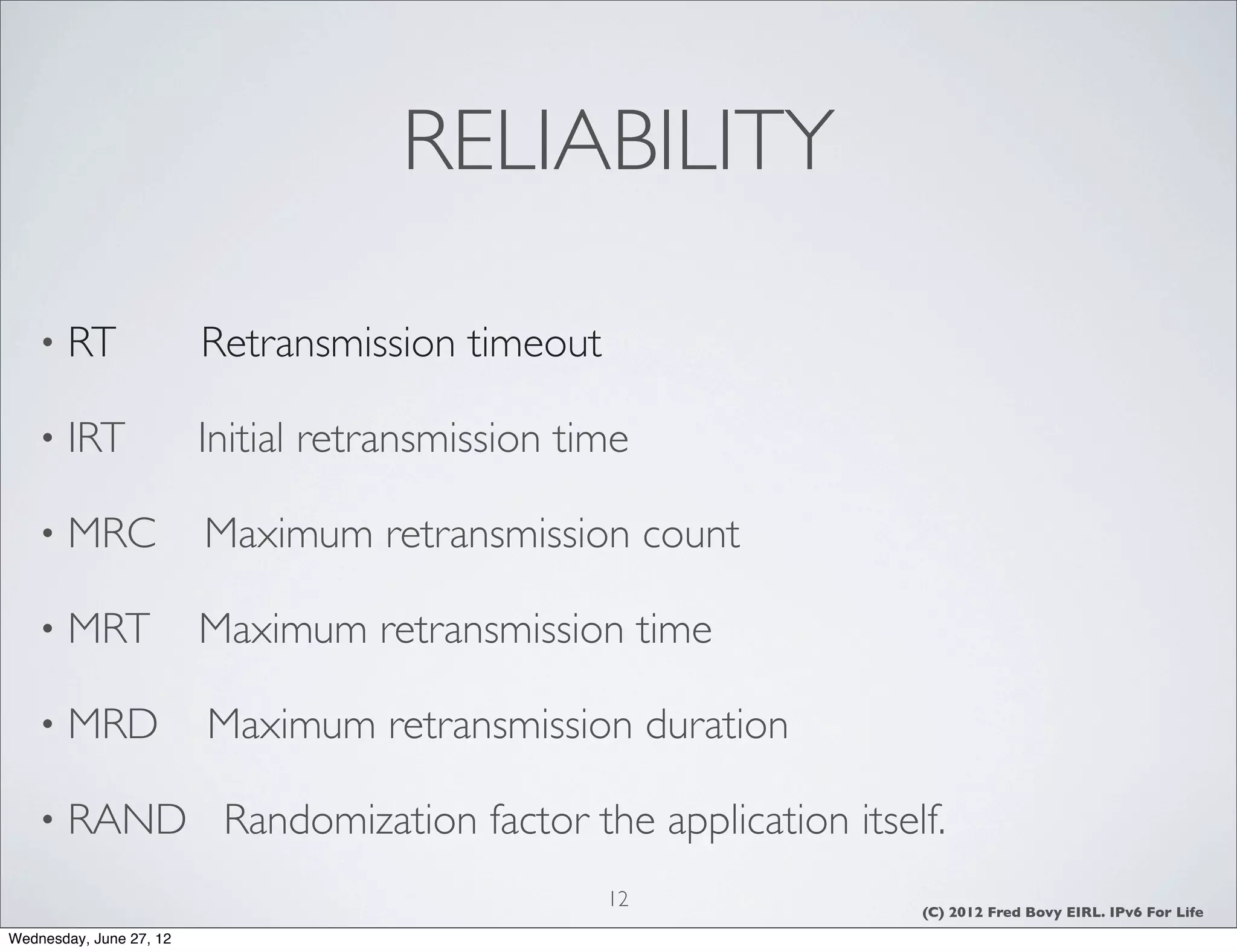 RELIABILITY

    •   RT               Retransmission timeout

    •   IRT              Initial retransmission time

    •   MRC              Maximum retransmission count

    •   MRT              Maximum retransmission time

    •   MRD              Maximum retransmission duration

    •   RAND Randomization factor the application itself.
                                                  12       (C) 2012 Fred Bovy EIRL. IPv6 For Life
Wednesday, June 27, 12
 