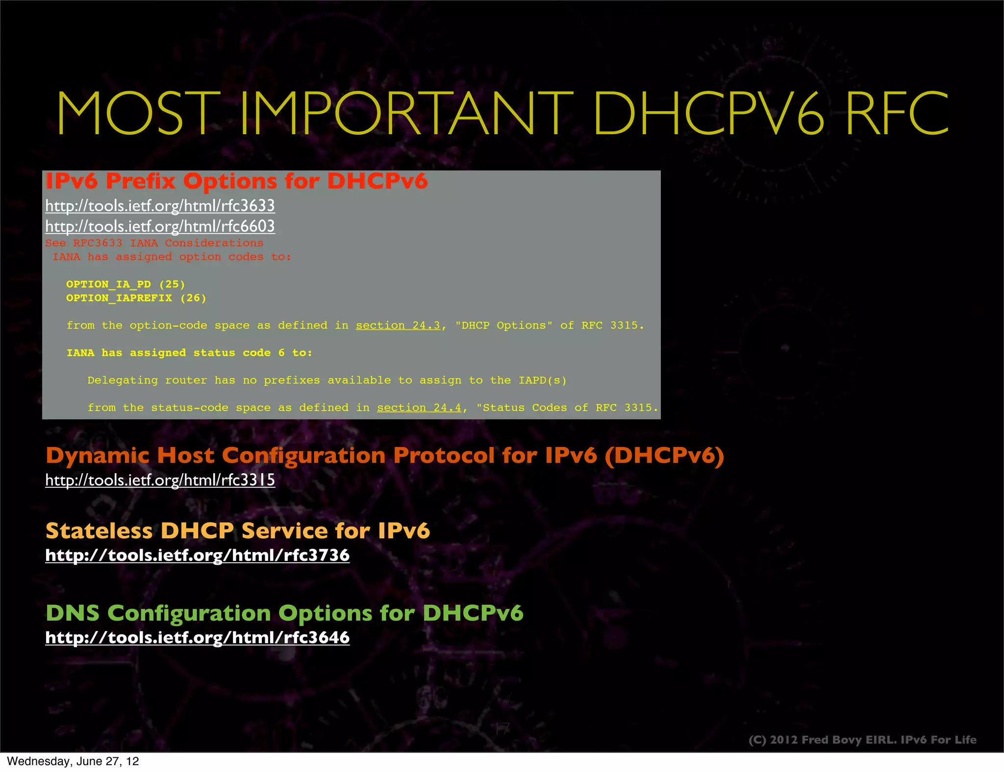 MOST IMPORTANT DHCPV6 RFC
      IPv6 Preﬁx Options for DHCPv6
      http://tools.ietf.org/html/rfc3633
      http://tools.ietf.org/html/rfc6603
      See RFC3633 IANA Considerations
       IANA has assigned option codes to:

           OPTION_IA_PD (25)
           OPTION_IAPREFIX (26)

           from the option-code space as defined in section 24.3, "DHCP Options" of RFC 3315.

           IANA has assigned status code 6 to:

       !     Delegating router has no prefixes available to assign to the IAPD(s)

              from the status-code space as defined in section 24.4, "Status Codes of RFC 3315.



      Dynamic Host Conﬁguration Protocol for IPv6 (DHCPv6)
      http://tools.ietf.org/html/rfc3315


      Stateless DHCP Service for IPv6
      http://tools.ietf.org/html/rfc3736


      DNS Conﬁguration Options for DHCPv6
      http://tools.ietf.org/html/rfc3646
      I




                                                                       17                         (C) 2012 Fred Bovy EIRL. IPv6 For Life
Wednesday, June 27, 12
 