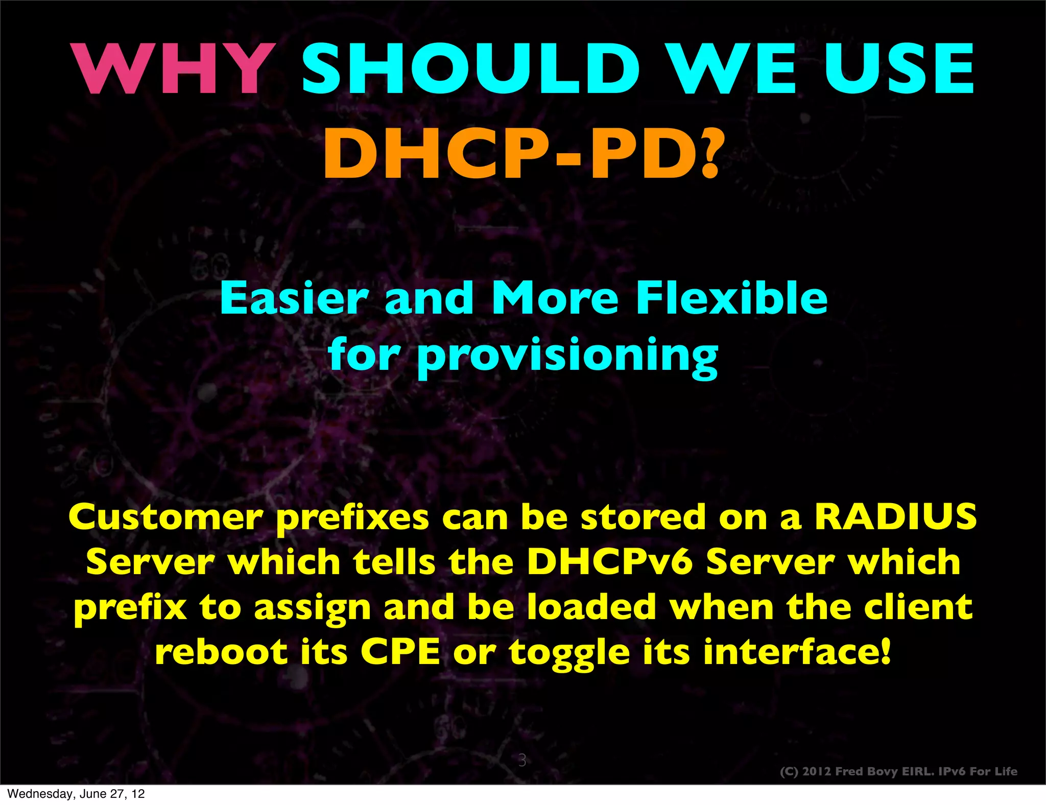 WHY SHOULD WE USE
             DHCP-PD?
                         Easier and More Flexible
                             for provisioning


         Customer preﬁxes can be stored on a RADIUS
          Server which tells the DHCPv6 Server which
         preﬁx to assign and be loaded when the client
             reboot its CPE or toggle its interface!

                                    3          (C) 2012 Fred Bovy EIRL. IPv6 For Life
Wednesday, June 27, 12
 