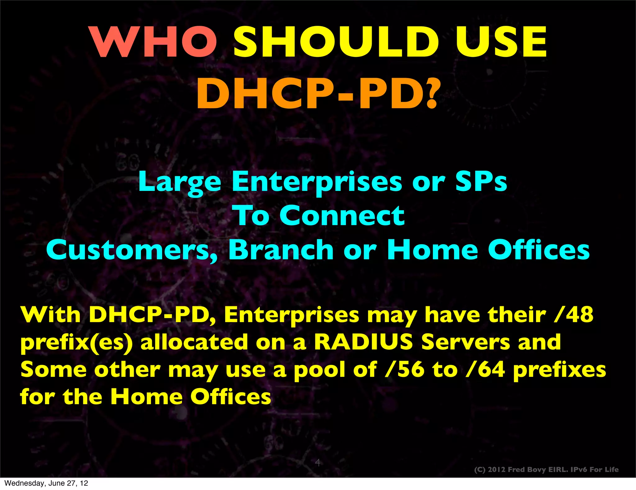 WHO SHOULD USE
                       DHCP-PD?
               Large Enterprises or SPs
                     To Connect
          Customers, Branch or Home Ofﬁces

    With DHCP-PD, Enterprises may have their /48
    preﬁx(es) allocated on a RADIUS Servers and
    Some other may use a pool of /56 to /64 preﬁxes
    for the Home Ofﬁces

                           4            (C) 2012 Fred Bovy EIRL. IPv6 For Life
Wednesday, June 27, 12
 