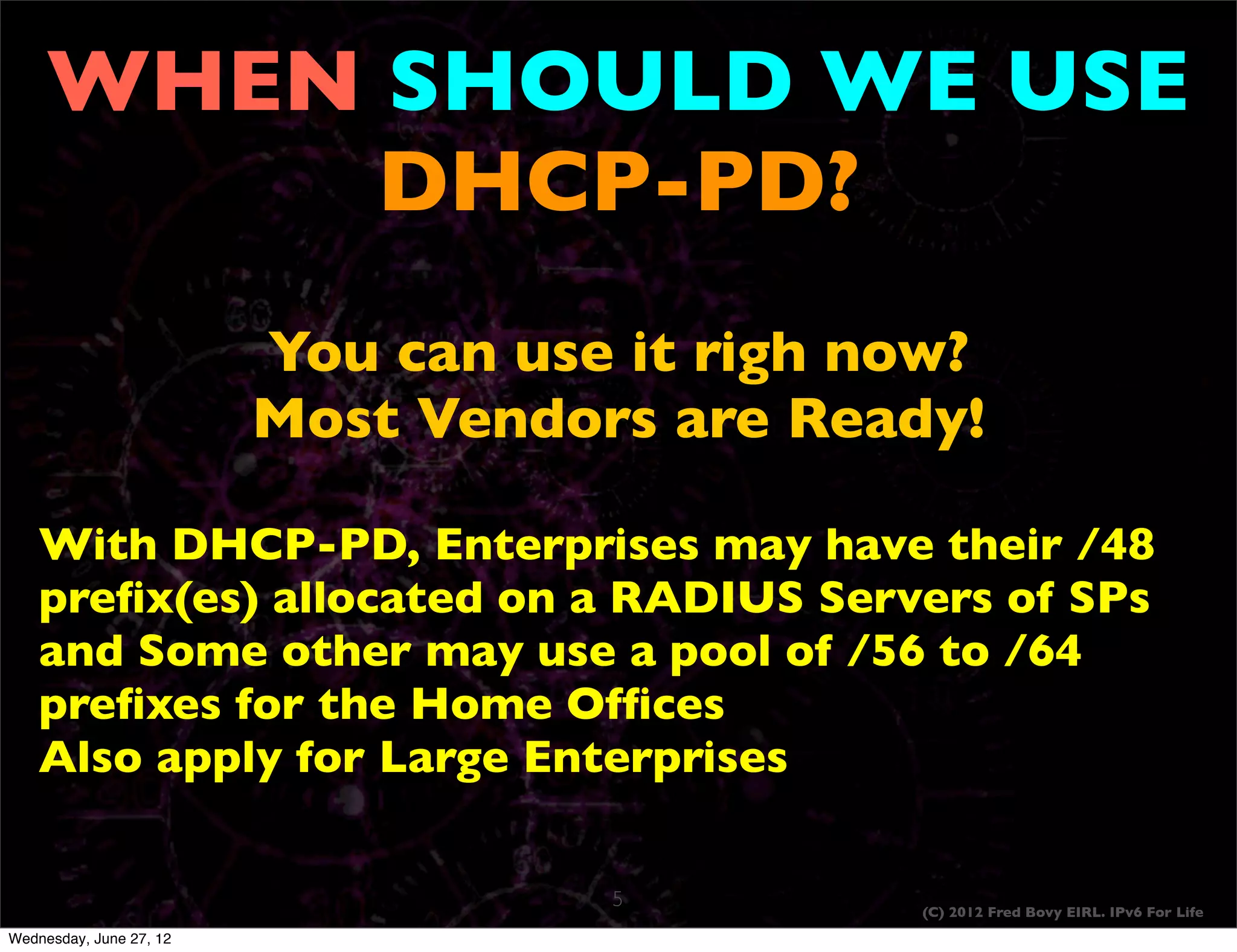 WHEN SHOULD WE USE
          DHCP-PD?
                         You can use it righ now?
                         Most Vendors are Ready!

    With DHCP-PD, Enterprises may have their /48
    preﬁx(es) allocated on a RADIUS Servers of SPs
    and Some other may use a pool of /56 to /64
    preﬁxes for the Home Ofﬁces
    Also apply for Large Enterprises

                                    5         (C) 2012 Fred Bovy EIRL. IPv6 For Life
Wednesday, June 27, 12
 