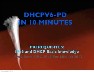 DHCPV6-PD
                           IN 10 MINUTES


                                PREREQUISITES:
                         IPv6 and DHCP Basic knowledge
                         Fred Bovy EIRL. IPv6 For Life! (c) 2012


                                           1             (C) 2012 Fred Bovy EIRL. IPv6 For Life
Wednesday, June 27, 12
 