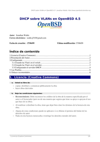 DHCP sobre VLANs en OpenBSD 4.5 - Jonathan Waldo, http://www.openbsdcolombia.org




                  DHCP sobre VLANs en OpenBSD 4.5




Autor:  Jonathan Waldo
Correo electrónico:  waldo.j510@gmail.com

Fecha de creación :  27/06/09                                                           Ultima modificación: 27/06/09



Índice de contenido
1.Licencia (Creative Commons)...........................................................................................................1
2.Presentación del Autor......................................................................................................................2
3.Configurando ....................................................................................................................................2
   3.1.Creando las Vlan's en el switch ................................................................................................2
   3.2.Creando las Vlan's en el servidor...............................................................................................3
   3.3.Configurando el servidor DHCP................................................................................................4
5. Las Pruebas.......................................................................................................................................6
6. Enlaces recomendados......................................................................................................................6

1. Licencia (Creative Commons)
   a.     Usted es libre de:

      •    copiar, distribuir y comunicar públicamente la obra 
      •    hacer obras derivadas

   b.     Bajo las condiciones siguientes:

      •    Reconocimiento. Debe reconocer los créditos de la obra de la manera especificada por el 
           autor o el licenciador (pero no de una manera que sugiera que tiene su apoyo o apoyan el uso 
           que hace de su obra).  
      •    Al reutilizar o distribuir la obra, tiene que dejar bien claro los términos de la licencia de esta 
           obra. 
      •    Alguna de estas condiciones puede no aplicarse si se obtiene el permiso del titular de los 
           derechos de autor 
      •    Nada en esta licencia menoscaba o restringe los derechos morales del autor. 




________________________________________________________________________________
 1.Licencia (Creative Commons)                                                                                                                   1/6
 