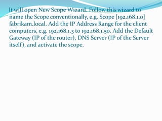 It will open New Scope Wizard. Follow this wizard to 
name the Scope conventionally, e.g. Scope [192.168.1.0] 
fabrikam.local. Add the IP Address Range for the client 
computers, e.g. 192.168.1.3 to 192.168.1.50. Add the Default 
Gateway (IP of the router), DNS Server (IP of the Server 
itself ), and activate the scope. 
 