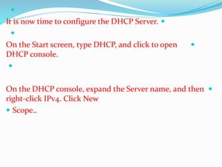  
It is now time to configure the DHCP Server.  
 
On the Start screen, type DHCP, and click to open  
DHCP console. 
 
On the DHCP console, expand the Server name, and then  
right-click IPv4. Click New 
 Scope.. 
 