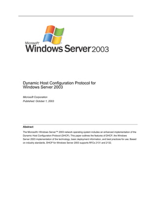 Dynamic Host Configuration Protocol for
Windows Server 2003

Microsoft Corporation
Published: October 1, 2003




Abstract

The Microsoft® Windows Server™ 2003 network operating system includes an enhanced implementation of the
Dynamic Host Configuration Protocol (DHCP). This paper outlines the features of DHCP, the Windows
Server 2003 implementation of the technology, basic deployment information, and best practices for use. Based
on industry standards, DHCP for Windows Server 2003 supports RFCs 2131 and 2132.
 