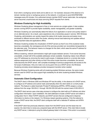 Microsoft® Windows Server™ 2003 White Paper



Even when a workgroup server starts and is able to run—for example, because of the absence of a
domain member server or workgroup server on the network—it continues to send DHCPINFORM
messages every 60 minutes. If an authorized domain member DHCP server starts later, the workgroup
server becomes unauthorized and stops servicing DHCP requests from clients.

Windows Clustering for High Availability
Windows Clustering allows management of two or more servers as a single system. It also enables
servers running DHCP to provide higher availability, easier manageability, and greater scalability.

Windows Clustering can automatically detect the failure of an application or server and quickly restart it
on an alternate server. As a result, users experience only a momentary pause in service. With Windows
Clustering, administrators can quickly inspect the status of all cluster resources and easily move
workloads to different servers within the cluster, allowing manual load balancing and updates without
taking important data and applications offline.

Windows Clustering enables the virtualization of DHCP servers so that if one of the clustered nodes
becomes unavailable, the namespace and all of the services provided can reconstitute transparently to
the alternate node. This behavior means no changes for the client, which sees the same IP address for
the clustered DHCP server.

Without clustering, network administrators might split scopes between servers. If one server becomes
unavailable, at least half of the available addresses remain available. Clustering makes more efficient
use of IP addresses by removing the need to split scopes. A database stored on a remote disk tracks
address assignment and other activity so that if the active cluster becomes unavailable, the second
node becomes the DHCP server, with complete knowledge of previous assignments and access to the
full scope of addresses. Only one node runs at any given time as a DHCP server; the Windows
Clustering remotely stored database provides transparent transition when needed.

Because Windows Clustering works with all clustering-enabled Windows services, the same cluster
servers used for DHCP can also support high availability for all other clustering-enabled Windows
services.

Automatic Client Configuration
The DHCP client in Windows 2000 and Windows XP has the ability, in the absence of a DHCP server,
to configure an IP address and subnet mask automatically when the client starts on a small private
network. This feature is called Automatic Private IP Addressing (APIPA). APIPA assigns a unique
address from the range 169.254.0.1 through 169.254.255.254 with the subnet mask of 255.255.0.0.

The DHCP client service uses a two-step process to configure the client with an IP address and other
configuration information. Upon installation, the client attempts to locate a DHCP server and obtain a
configuration from it. Most TCP/IP networks use DHCP servers that are configured to dispense
information to clients on the network. For Windows–based operating systems, if the first attempt to
locate a DHCP server fails, the DHCP client configures itself with a selected IP address and APIPA
address.

If the DHCP client has previously obtained a lease from the DHCP server and the lease has not
expired, the client tries to renew any unexpired lease with the DHCP server. If the client fails to locate
any DHCP server, it attempts to ping the default gateway listed in the lease. If this action is successful,




                                 Dynamic Host Configuration Protocol for Windows Server 2003                             7
 