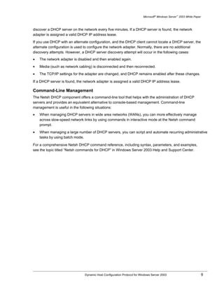 Microsoft® Windows Server™ 2003 White Paper



discover a DHCP server on the network every five minutes. If a DHCP server is found, the network
adapter is assigned a valid DHCP IP address lease.

If you use DHCP with an alternate configuration, and the DHCP client cannot locate a DHCP server, the
alternate configuration is used to configure the network adapter. Normally, there are no additional
discovery attempts. However, a DHCP server discovery attempt will occur in the following cases:
•   The network adapter is disabled and then enabled again.

•   Media (such as network cabling) is disconnected and then reconnected.

•   The TCP/IP settings for the adapter are changed, and DHCP remains enabled after these changes.

If a DHCP server is found, the network adapter is assigned a valid DHCP IP address lease.

Command-Line Management
The Netsh DHCP component offers a command-line tool that helps with the administration of DHCP
servers and provides an equivalent alternative to console-based management. Command-line
management is useful in the following situations:
•   When managing DHCP servers in wide area networks (WANs), you can more effectively manage
    across slow-speed network links by using commands in interactive mode at the Netsh command
    prompt.

•   When managing a large number of DHCP servers, you can script and automate recurring administrative
    tasks by using batch mode.

For a comprehensive Netsh DHCP command reference, including syntax, parameters, and examples,
see the topic titled “Netsh commands for DHCP” in Windows Server 2003 Help and Support Center.




                               Dynamic Host Configuration Protocol for Windows Server 2003                             9
 
