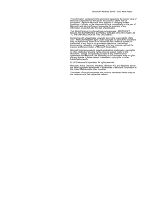 Microsoft® Windows Server™ 2003 White Paper


The information contained in this document represents the current view of
Microsoft Corporation on the issues discussed as of the date of
publication. Because Microsoft must respond to changing market
conditions, it should not be interpreted to be a commitment on the part of
Microsoft, and Microsoft cannot guarantee the accuracy of any
information presented after the date of publication.
This White Paper is for informational purposes only. MICROSOFT
MAKES NO WARRANTIES, EXPRESS, IMPLIED OR STATUTORY, AS
TO THE INFORMATION IN THIS DOCUMENT.
Complying with all applicable copyright laws is the responsibility of the
user. Without limiting the rights under copyright, no part of this document
may be reproduced, stored in or introduced into a retrieval system, or
transmitted in any form or by any means (electronic, mechanical,
photocopying, recording, or otherwise), or for any purpose, without the
express written permission of Microsoft Corporation.
Microsoft may have patents, patent applications, trademarks, copyrights,
or other intellectual property rights covering subject matter in this
document. Except as expressly provided in any written license
agreement from Microsoft, the furnishing of this document does not give
you any license to these patents, trademarks, copyrights, or other
intellectual property.
© 2003 Microsoft Corporation. All rights reserved.
Microsoft, Active Directory, Windows, Windows NT, and Windows Server
are either registered trademarks or trademarks of Microsoft Corporation in
the United States and/or other countries.
The names of actual companies and products mentioned herein may be
the trademarks of their respective owners.
 
