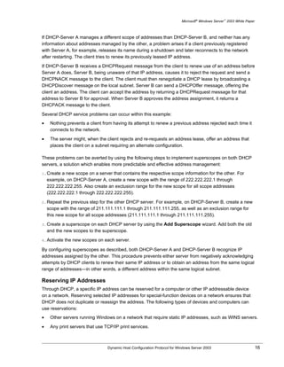 Microsoft® Windows Server™ 2003 White Paper



If DHCP-Server A manages a different scope of addresses than DHCP-Server B, and neither has any
information about addresses managed by the other, a problem arises if a client previously registered
with Server A, for example, releases its name during a shutdown and later reconnects to the network
after restarting. The client tries to renew its previously leased IP address.

If DHCP-Server B receives a DHCPRequest message from the client to renew use of an address before
Server A does, Server B, being unaware of that IP address, causes it to reject the request and send a
DHCPNACK message to the client. The client must then renegotiate a DHCP lease by broadcasting a
DHCPDiscover message on the local subnet. Server B can send a DHCPOffer message, offering the
client an address. The client can accept the address by returning a DHCPRequest message for that
address to Server B for approval. When Server B approves the address assignment, it returns a
DHCPACK message to the client.

Several DHCP service problems can occur within this example:
•    Nothing prevents a client from having its attempt to renew a previous address rejected each time it
     connects to the network.

•    The server might, when the client rejects and re-requests an address lease, offer an address that
     places the client on a subnet requiring an alternate configuration.

These problems can be averted by using the following steps to implement superscopes on both DHCP
servers, a solution which enables more predictable and effective address management:
1. Create  a new scope on a server that contains the respective scope information for the other. For
    example, on DHCP-Server A, create a new scope with the range of 222.222.222.1 through
    222.222.222.255. Also create an exclusion range for the new scope for all scope addresses
    (222.222.222.1 through 222.222.222.255).

2. Repeat   the previous step for the other DHCP server. For example, on DHCP-Server B, create a new
    scope with the range of 211.111.111.1 through 211.111.111.255, as well as an exclusion range for
    this new scope for all scope addresses (211.111.111.1 through 211.111.111.255).

3. Create  a superscope on each DHCP server by using the Add Superscope wizard. Add both the old
    and the new scopes to the superscope.

4. Activate   the new scopes on each server.

By configuring superscopes as described, both DHCP-Server A and DHCP-Server B recognize IP
addresses assigned by the other. This procedure prevents either server from negatively acknowledging
attempts by DHCP clients to renew their same IP address or to obtain an address from the same logical
range of addresses—in other words, a different address within the same logical subnet.

Reserving IP Addresses
Through DHCP, a specific IP address can be reserved for a computer or other IP addressable device
on a network. Reserving selected IP addresses for special-function devices on a network ensures that
DHCP does not duplicate or reassign the address. The following types of devices and computers can
use reservations:
•    Other servers running Windows on a network that require static IP addresses, such as WINS servers.

•    Any print servers that use TCP/IP print services.



                                 Dynamic Host Configuration Protocol for Windows Server 2003                             16
 