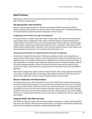 Microsoft® Windows Server™ 2003 White Paper




Best Practices
Best practices optimize the functionality and performance of the DHCP service in Windows Server
2003. These are described below.

Set Appropriate Lease Durations
Because lease renewal processes can affect the performance of DHCP clients and the network,
selecting a different lease duration can improve overall network performance. The following guidelines
will help administrators determine the best configuration for their network.

Lengthening Lease Duration for Large, Fixed Networks

It’s a good practice to increase scope lease length for large, stable, fixed networks that have plentiful
scope address space. Increasing the lease duration lowers the frequency of lease renewal queries
between clients and the DHCP server, thus reducing associated network traffic. Most useful for larger
routed networks, lengthening the default lease period from seven to perhaps 21 days reduces DHCP-
related network broadcast traffic, particularly if client computers generally remain in fixed locations and
scope addresses remain plentiful, such as with less than 80 percent in use.

Shortening Lease Duration for Variable Networks with Fewer IP Addresses

By contrast, for networks that have fewer IP addresses available and either client configurations or
network locations that change, it’s best to reduce the lease duration, which increases the rate at which
addresses return to the available address pool for reassignment to new clients by the DHCP server. A
sales organization, for example, which might issue laptop computers to traveling employees, might find
this practice especially beneficial. When the Routing and Remote Access service supports dial-up
clients on the network, adjust lease time on scopes that serve these clients to less than the default of
eight days.

Most network configurations require a mixture of lease durations. With a single segment where laptops
come and go, shortening the lease on that scope might improve performance, while other parts of a
network with a stable body of clients could set the lease duration somewhat higher.

Reserve Addresses with Reservations
It’s a best practice to use a client reservation to ensure that a DHCP client computer always receives
the same IP address lease at startup. If you have more than one DHCP server that is can be reached
by a reserved client, add the reservation at each of your other DHCP servers. This practice allows the
other DHCP servers to honor the client IP address reservation made for the reserved client. Although
the DHCP server will act upon the client reservation when the reserved address is part of the available
address pool, having the same reservation for the same client on multiple servers will not usually cause
any problems.

Integrate DHCP with Other Services
Both WINS and DNS can register dynamic name-to-address mappings on a network. Operating DHCP
with other name resolution services requires careful planning, and network administrators implementing
DHCP should also develop a strategy for implementing DNS and WINS.



                                 Dynamic Host Configuration Protocol for Windows Server 2003                             18
 
