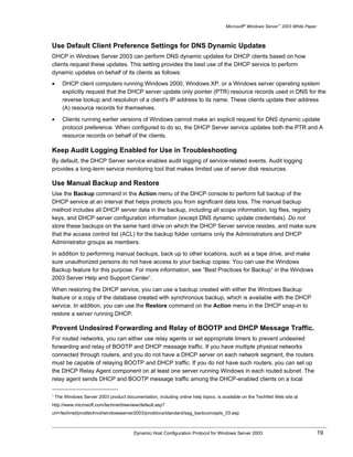 Microsoft® Windows Server™ 2003 White Paper



Use Default Client Preference Settings for DNS Dynamic Updates
DHCP in Windows Server 2003 can perform DNS dynamic updates for DHCP clients based on how
clients request these updates. This setting provides the best use of the DHCP service to perform
dynamic updates on behalf of its clients as follows:
•      DHCP client computers running Windows 2000, Windows XP, or a Windows server operating system
       explicitly request that the DHCP server update only pointer (PTR) resource records used in DNS for the
       reverse lookup and resolution of a client's IP address to its name. These clients update their address
       (A) resource records for themselves.

•      Clients running earlier versions of Windows cannot make an explicit request for DNS dynamic update
       protocol preference. When configured to do so, the DHCP Server service updates both the PTR and A
       resource records on behalf of the clients.

Keep Audit Logging Enabled for Use in Troubleshooting
By default, the DHCP Server service enables audit logging of service-related events. Audit logging
provides a long-term service monitoring tool that makes limited use of server disk resources.

Use Manual Backup and Restore
Use the Backup command in the Action menu of the DHCP console to perform full backup of the
DHCP service at an interval that helps protects you from significant data loss. The manual backup
method includes all DHCP server data in the backup, including all scope information, log files, registry
keys, and DHCP server configuration information (except DNS dynamic update credentials). Do not
store these backups on the same hard drive on which the DHCP Server service resides, and make sure
that the access control list (ACL) for the backup folder contains only the Administrators and DHCP
Administrator groups as members.

In addition to performing manual backups, back up to other locations, such as a tape drive, and make
sure unauthorized persons do not have access to your backup copies. You can use the Windows
Backup feature for this purpose. For more information, see “Best Practices for Backup” in the Windows
2003 Server Help and Support Center1.

When restoring the DHCP service, you can use a backup created with either the Windows Backup
feature or a copy of the database created with synchronous backup, which is available with the DHCP
service. In addition, you can use the Restore command on the Action menu in the DHCP snap-in to
restore a server running DHCP.

Prevent Undesired Forwarding and Relay of BOOTP and DHCP Message Traffic.
For routed networks, you can either use relay agents or set appropriate timers to prevent undesired
forwarding and relay of BOOTP and DHCP message traffic. If you have multiple physical networks
connected through routers, and you do not have a DHCP server on each network segment, the routers
must be capable of relaying BOOTP and DHCP traffic. If you do not have such routers, you can set up
the DHCP Relay Agent component on at least one server running Windows in each routed subnet. The
relay agent sends DHCP and BOOTP message traffic among the DHCP-enabled clients on a local

1
    The Windows Server 2003 product documentation, including online help topics, is available on the TechNet Web site at
http://www.microsoft.com/technet/treeview/default.asp?
url=/technet/prodtechnol/windowsserver2003/proddocs/standard/sag_backconcepts_03.asp



                                         Dynamic Host Configuration Protocol for Windows Server 2003                               19
 