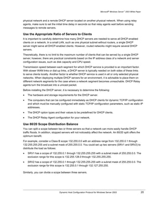 Microsoft® Windows Server™ 2003 White Paper



physical network and a remote DHCP server located on another physical network. When using relay
agents, make sure to set the initial time delay in seconds so that relay agents wait before sending
messages to remote servers.

Use the Appropriate Ratio of Servers to Clients
It is important to carefully determine how many DHCP servers are needed to serve all DHCP-enabled
clients on a network. In a small LAN, such as one physical subnet without routers, a single DHCP
server might serve all DHCP-enabled clients. However, routed networks might require several DHCP
servers.

Theoretically, there is no limit to the maximum number of clients that can be served by a single DHCP
server; however, there are practical constraints based on the IP address class of a network and server
configuration issues, such as disk capacity and CPU speed.

Transmission speed between each segment for which DHCP service is provided is an important factor.
With slower WAN links or dial-up links, a DHCP server is typically needed on both sides of these links
to serve clients locally. Another factor is whether DHCP service is used in all or only selected physical
networks. When deploying multiple DHCP servers for an environment, it is advisable to place them on
different network segments for the case where a network segment becomes unreachable. DHCP Relay
agents turn the broadcast into a unicast packet.

Before installing the DHCP server, it is necessary to determine the following:
•   The hardware and storage requirements for the DHCP server.

•   The computers that can be configured immediately as DHCP clients for dynamic TCP/IP configuration
    and which must be manually configured with static TCP/IP configuration parameters, such as static IP
    addresses.

•   The DHCP option types and their values to be predefined for DHCP clients.

•   The DHCP Relay Agent configuration for your network.

Use 80/20 Scope Distribution Balance
You can split a scope between two or three servers so that a network can more easily handle DHCP
traffic floods. In addition, stopped servers will not noticeably affect the network. An 80/20 split offers the
optimum benefit.

For example, consider a Class B scope 132.255.0.0 with an address range from 132.255.0.1 through
132.255.255.255 and a subnet mask of 255.255.0.0. You could set up two servers (SRV1 and SRV2) to
distribute the load as follows:
•   SRV1 has a scope of 132.255.0.1 through 132.255.255.255 with a subnet mask of 255.255.0.0. The
    exclusion range for this scope is 132.255.128.0 through 132.255.255.255.

•   SRV2 has a scope of 132.255.0.1 through 132.255.255.255 with a subnet mask of 255.255.0.0. The
    exclusion range for this scope is 132.255.0.1 through 132.127.255.255.

Similarly, you can divide a scope between three servers.




                                  Dynamic Host Configuration Protocol for Windows Server 2003                             20
 