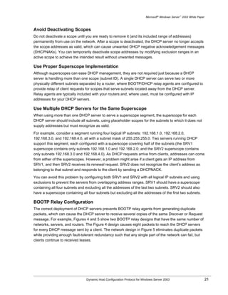 Microsoft® Windows Server™ 2003 White Paper



Avoid Deactivating Scopes
Do not deactivate a scope until you are ready to remove it (and its included range of addresses)
permanently from use on the network. After a scope is deactivated, the DHCP server no longer accepts
the scope addresses as valid, which can cause unwanted DHCP negative acknowledgement messages
(DHCPNAKs). You can temporarily deactivate scope addresses by modifying exclusion ranges in an
active scope to achieve the intended result without unwanted messages.

Use Proper Superscope Implementation
Although superscopes can ease DHCP management, they are not required just because a DHCP
server is handling more than one scope (subnet ID). A single DHCP server can serve two or more
physically different subnets separated by a router, where BOOTP/DHCP relay agents are configured to
provide relay of client requests for scopes that serve subnets located away from the DHCP server.
Relay agents are typically included with your routers and, where used, must be configured with IP
addresses for your DHCP servers.

Use Multiple DHCP Servers for the Same Superscope
When using more than one DHCP server to serve a superscope segment, the superscope for each
DHCP server should include all subnets, using placeholder scopes for the subnets to which it does not
supply addresses but must recognize as valid.

For example, consider a segment running four logical IP subnets: 192.168.1.0, 192.168.2.0,
192.168.3.0, and 192.168.4.0, all with a subnet mask of 255.255.255.0. Two servers running DHCP
support this segment, each configured with a superscope covering half of the subnets (the SRV1
superscope contains only subnets 192.168.1.0 and 192.168.2.0; and the SRV2 superscope contains
only subnets 192.168.3.0 and 192.168.4.0). As DHCP requests arrive from clients, addresses can come
from either of the superscopes. However, a problem might arise if a client gets an IP address from
SRV1, and then SRV2 receives its renewal request. SRV2 does not recognize the client’s address as
belonging to that subnet and responds to the client by sending a DHCPNACK.

You can avoid this problem by configuring both SRV1 and SRV2 with all logical IP subnets and using
exclusions to prevent the servers from overlapping address ranges. SRV1 should have a superscope
containing all four subnets and excluding all the addresses of the last two subnets. SRV2 should also
have a superscope containing all four subnets but excluding all the addresses of the first two subnets.

BOOTP Relay Configuration
The correct deployment of DHCP servers prevents BOOTP relay agents from generating duplicate
packets, which can cause the DHCP server to receive several copies of the same Discover or Request
message. For example, Figures 4 and 5 show two BOOTP relay designs that have the same number of
networks, servers, and routers. The Figure 4 design causes eight packets to reach the DHCP servers
for every DHCP message sent by a client. The network design in Figure 5 eliminates duplicate packets
while providing enough fault-tolerant redundancy such that any single part of the network can fail, but
clients continue to received leases.




                                Dynamic Host Configuration Protocol for Windows Server 2003                             21
 