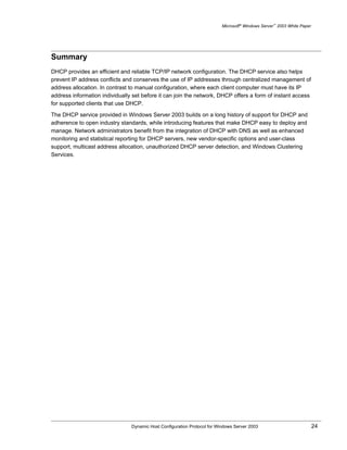 Microsoft® Windows Server™ 2003 White Paper




Summary
DHCP provides an efficient and reliable TCP/IP network configuration. The DHCP service also helps
prevent IP address conflicts and conserves the use of IP addresses through centralized management of
address allocation. In contrast to manual configuration, where each client computer must have its IP
address information individually set before it can join the network, DHCP offers a form of instant access
for supported clients that use DHCP.

The DHCP service provided in Windows Server 2003 builds on a long history of support for DHCP and
adherence to open industry standards, while introducing features that make DHCP easy to deploy and
manage. Network administrators benefit from the integration of DHCP with DNS as well as enhanced
monitoring and statistical reporting for DHCP servers, new vendor-specific options and user-class
support, multicast address allocation, unauthorized DHCP server detection, and Windows Clustering
Services.




                                Dynamic Host Configuration Protocol for Windows Server 2003                             24
 