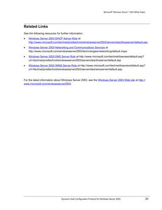 Microsoft® Windows Server™ 2003 White Paper




Related Links
See the following resources for further information:
•   Windows Server 2003 DHCP Server Role at
    http://www.microsoft.com/technet/prodtechnol/windowsserver2003/serverroles/dhcpserver/default.asp

•   Windows Server 2003 Networking and Communications Services at
    http://www.microsoft.com/windowsserver2003/technologies/networking/default.mspx

•   Windows Server 2003 DNS Server Role at http://www.microsoft.com/technet/treeview/default.asp?
    url=/technet/prodtechnol/windowsserver2003/serverroles/dnsserver/default.asp

•   Windows Server 2003 WINS Server Role at http://www.microsoft.com/technet/treeview/default.asp?
    url=/technet/prodtechnol/windowsserver2003/serverroles/winsserver/default.asp



For the latest information about Windows Server 2003, see the Windows Server 2003 Web site at http://
www.microsoft.com/windowsserver2003.




                                Dynamic Host Configuration Protocol for Windows Server 2003                             25
 