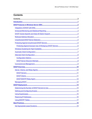 Microsoft® Windows Server™ 2003 White Paper




Contents
Contents........................................................................................................................................3

Introduction...................................................................................................................................1

DHCP Features in Windows Server 2003....................................................................................2

   Integration of DHCP with DNS....................................................................................................2

   Enhanced Monitoring and Statistical Reporting...........................................................................3

   DHCP Vendor-Specific and Class ID Option Support.................................................................4

   Multicast Address Allocation........................................................................................................5

   Unauthorized DHCP Server Detection........................................................................................5
   Protecting Against Unauthorized DHCP Servers.........................................................................5

      Protecting Against Improper Use of Workgroup DHCP Servers..............................................6

   Windows Clustering for High Availability.....................................................................................7

   Automatic Client Configuration....................................................................................................7

   Alternate Client Configuration......................................................................................................8

      Configuration Options..............................................................................................................8

      DHCP Server Discover Attempts.............................................................................................8

   Command-Line Management......................................................................................................9

DHCP Overview...........................................................................................................................10

   Server, Clients, and Relay Agents.............................................................................................10

      DHCP Servers.......................................................................................................................11

      DHCP Clients ........................................................................................................................11

      DHCP BOOTP Relay Agent...................................................................................................12

   Managing DHCP.......................................................................................................................12

DHCP Deployment......................................................................................................................14

   Determining the Number of DHCP Servers to Use....................................................................14

   Defining and Configuring Scopes..............................................................................................14

   Using Superscopes...................................................................................................................15

   Reserving IP Addresses............................................................................................................16

   Using BOOTP Tables................................................................................................................17

Best Practices.............................................................................................................................18

   Set Appropriate Lease Durations..............................................................................................18
 